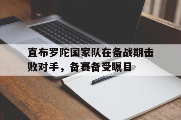 直布罗陀国家队在备战期击败对手，备赛备受瞩目的简单介绍