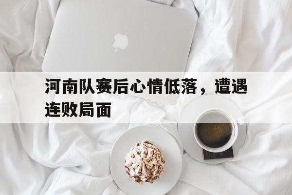 河南队赛后心情低落，遭遇连败局面的简单介绍
