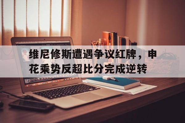 维尼修斯遭遇争议红牌，申花乘势反超比分完成逆转