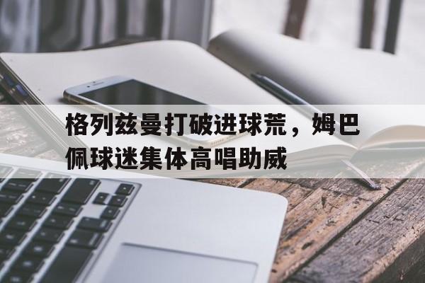 格列兹曼打破进球荒，姆巴佩球迷集体高唱助威