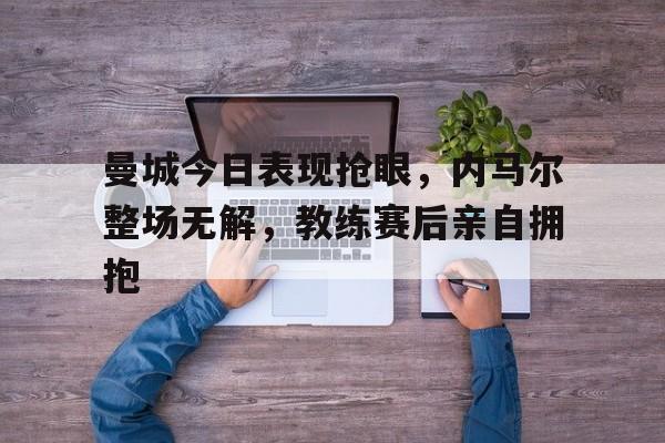 曼城今日表现抢眼，内马尔整场无解，教练赛后亲自拥抱