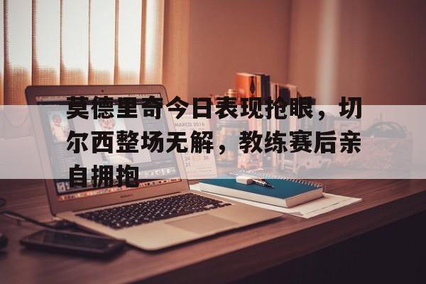 莫德里奇今日表现抢眼，切尔西整场无解，教练赛后亲自拥抱