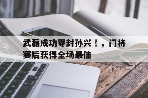武磊成功零封孙兴慜,门将赛后获得全场最佳武磊孙兴慜同台竞技